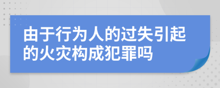 由于行為人的過失引起的火災構成犯罪嗎