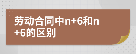 勞動合同中n+6和n+6的區(qū)別