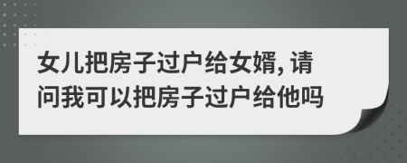 女兒把房子過(guò)戶給女婿, 請(qǐng)問(wèn)我可以把房子過(guò)戶給他嗎