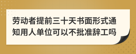 勞動者提前三十天書面形式通知用人單位可以不批準辭工嗎