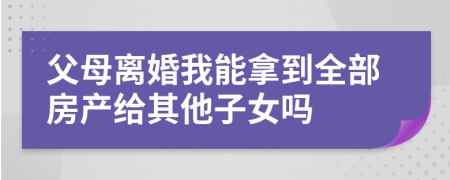 父母離婚我能拿到全部房產(chǎn)給其他子女嗎