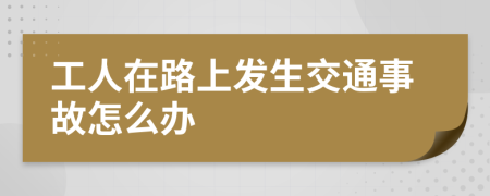 工人在路上發(fā)生交通事故怎么辦