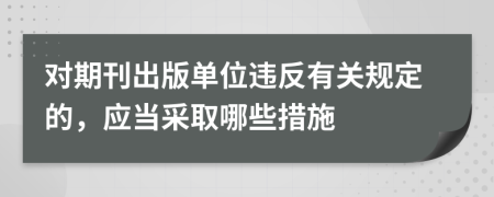 對期刊出版單位違反有關(guān)規(guī)定的，應(yīng)當(dāng)采取哪些措施