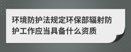 環(huán)境防護(hù)法規(guī)定環(huán)保部輻射防護(hù)工作應(yīng)當(dāng)具備什么資質(zhì)