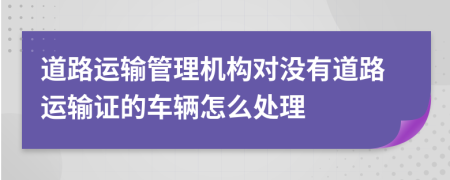 道路運輸管理機構對沒有道路運輸證的車輛怎么處理