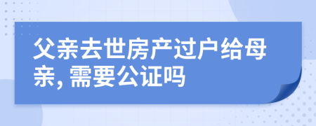 父親去世房產(chǎn)過戶給母親, 需要公證嗎