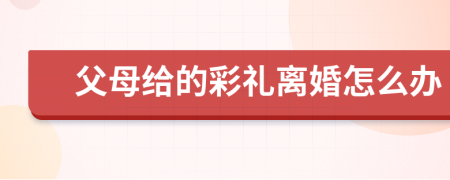 父母給的彩禮離婚怎么辦