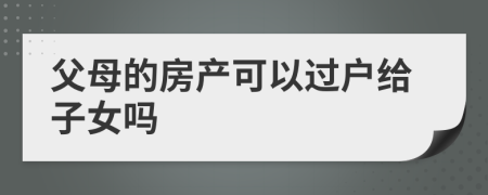 父母的房產(chǎn)可以過戶給子女嗎