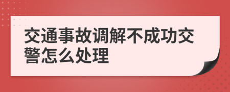 交通事故調(diào)解不成功交警怎么處理
