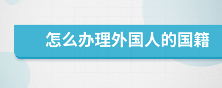 怎么辦理外國(guó)人的國(guó)籍