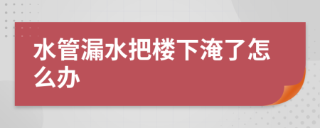 水管漏水把樓下淹了怎么辦