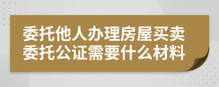 委托他人辦理房屋買賣委托公證需要什么材料