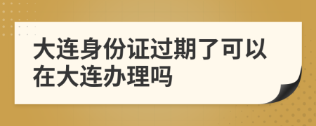 大連身份證過期了可以在大連辦理嗎