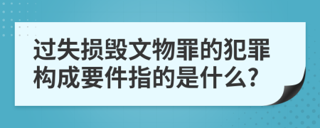 過(guò)失損毀文物罪的犯罪構(gòu)成要件指的是什么?