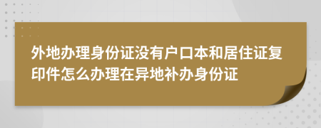 外地辦理身份證沒有戶口本和居住證復(fù)印件怎么辦理在異地補(bǔ)辦身份證