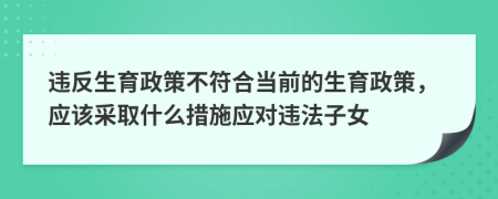 違反生育政策不符合當(dāng)前的生育政策，應(yīng)該采取什么措施應(yīng)對(duì)違法子女
