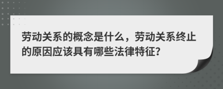 勞動關系的概念是什么，勞動關系終止的原因應該具有哪些法律特征？