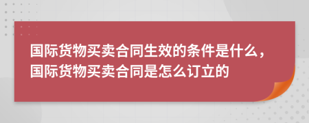 國際貨物買賣合同生效的條件是什么，國際貨物買賣合同是怎么訂立的