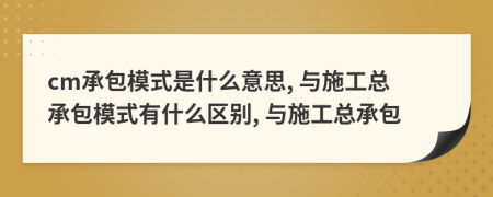 cm承包模式是什么意思, 與施工總承包模式有什么區(qū)別, 與施工總承包