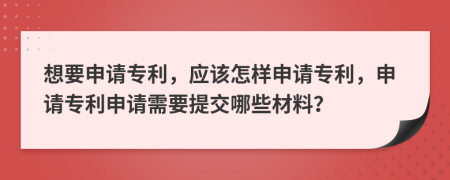 想要申請專(zhuān)利，應該怎樣申請專(zhuān)利，申請專(zhuān)利申請需要提交哪些材料？