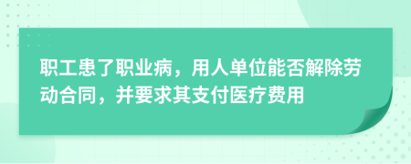 職工患了職業(yè)病，用人單位能否解除勞動合同，并要求其支付醫(yī)療費用