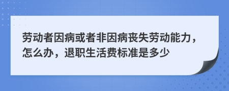 勞動(dòng)者因病或者非因病喪失勞動(dòng)能力，怎么辦，退職生活費(fèi)標(biāo)準(zhǔn)是多少