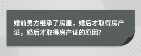 婚前男方繼承了房屋，婚后才取得房產(chǎn)證，婚后才取得房產(chǎn)證的原因？