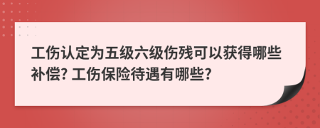 工傷認(rèn)定為五級六級傷殘可以獲得哪些補(bǔ)償? 工傷保險(xiǎn)待遇有哪些?