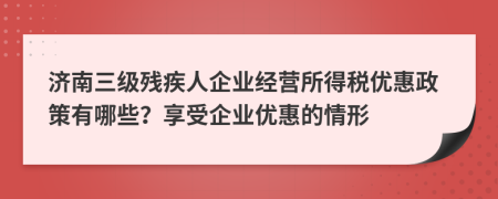濟南三級殘疾人企業(yè)經(jīng)營所得稅優(yōu)惠政策有哪些？享受企業(yè)優(yōu)惠的情形