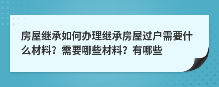 房屋繼承如何辦理繼承房屋過戶需要什么材料？需要哪些材料？有哪些