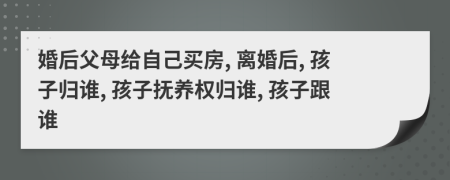 婚后父母給自己買房, 離婚后, 孩子歸誰, 孩子撫養(yǎng)權(quán)歸誰, 孩子跟誰