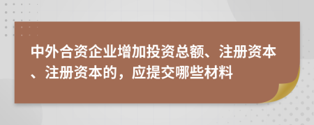 中外合資企業(yè)增加投資總額、注冊資本、注冊資本的，應(yīng)提交哪些材料