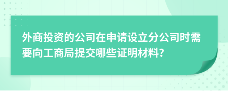 外商投資的公司在申請設立分公司時需要向工商局提交哪些證明材料？