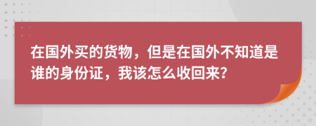 在國外買的貨物，但是在國外不知道是誰的身份證，我該怎么收回來？