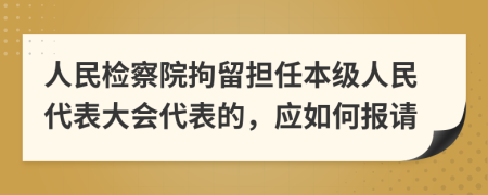 人民檢察院拘留擔(dān)任本級(jí)人民代表大會(huì)代表的，應(yīng)如何報(bào)請(qǐng)