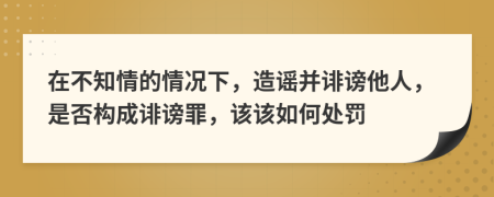 在不知情的情況下，造謠并誹謗他人，是否構(gòu)成誹謗罪，該該如何處罰