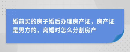 婚前買的房子婚后辦理房產(chǎn)證，房產(chǎn)證是男方的，離婚時(shí)怎么分割房產(chǎn)