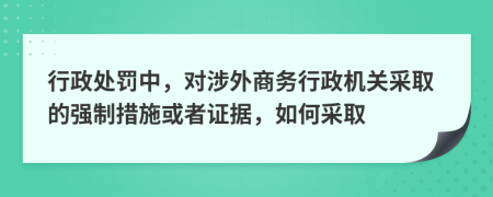行政處罰中，對(duì)涉外商務(wù)行政機(jī)關(guān)采取的強(qiáng)制措施或者證據(jù)，如何采取