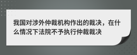 我國(guó)對(duì)涉外仲裁機(jī)構(gòu)作出的裁決，在什么情況下法院不予執(zhí)行仲裁裁決