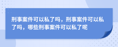 刑事案件可以私了嗎，刑事案件可以私了嗎，哪些刑事案件可以私了呢