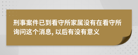 刑事案件已到看守所家屬沒有在看守所詢問這個消息, 以后有沒有意義