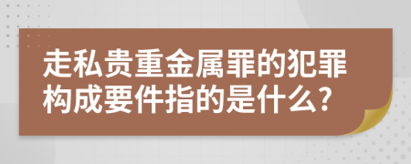 走私貴重金屬罪的犯罪構成要件指的是什么?