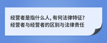 經(jīng)營(yíng)者是指什么人, 有何法律特征？經(jīng)營(yíng)者與經(jīng)營(yíng)者的區(qū)別與法律責(zé)任