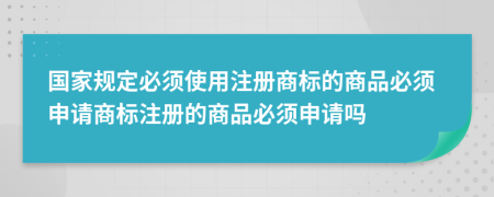 國家規(guī)定必須使用注冊商標(biāo)的商品必須申請商標(biāo)注冊的商品必須申請嗎