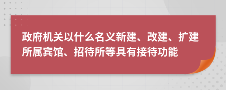 政府機(jī)關(guān)以什么名義新建、改建、擴(kuò)建所屬賓館、招待所等具有接待功能