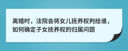 離婚時，法院會將女兒撫養(yǎng)權(quán)判給誰，如何確定子女撫養(yǎng)權(quán)的歸屬問題