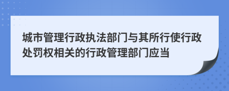 城市管理行政執(zhí)法部門與其所行使行政處罰權(quán)相關(guān)的行政管理部門應(yīng)當(dāng)