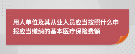 用人單位及其從業(yè)人員應(yīng)當(dāng)按照什么申報(bào)應(yīng)當(dāng)繳納的基本醫(yī)療保險(xiǎn)費(fèi)額