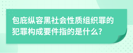 包庇縱容黑社會(huì)性質(zhì)組織罪的犯罪構(gòu)成要件指的是什么?