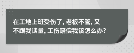 在工地上班受傷了, 老板不管, 又不跟我談量, 工傷賠償我該怎么辦?